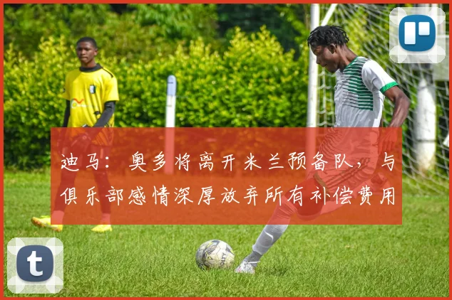 迪马：奥多将离开米兰预备队，与俱乐部感情深厚放弃所有补偿费用