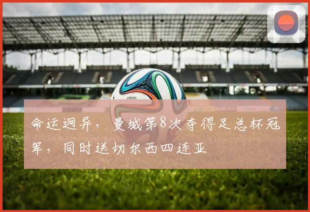 命运迥异，曼城第8次夺得足总杯冠军，同时送切尔西四连亚