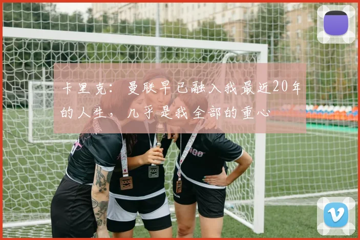 卡里克：曼联早已融入我最近20年的人生，几乎是我全部的重心