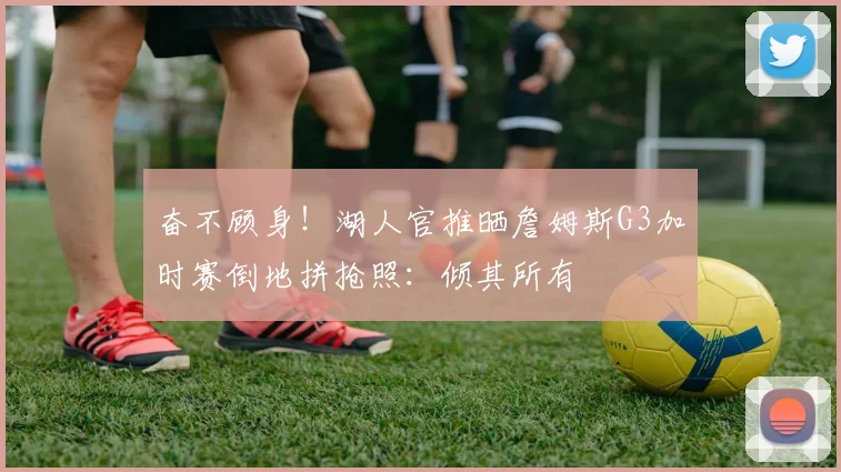 奋不顾身！湖人官推晒詹姆斯G3加时赛倒地拼抢照：倾其所有